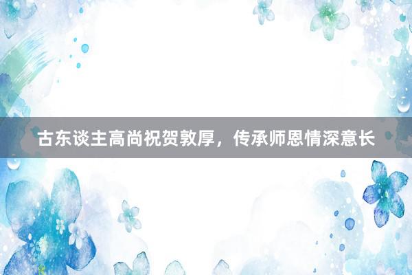 古东谈主高尚祝贺敦厚，传承师恩情深意长