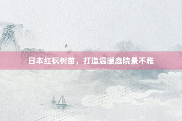 日本红枫树苗，打造温暖庭院景不雅